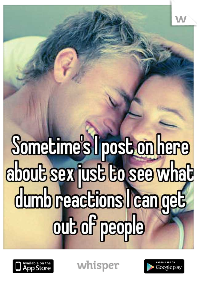 Sometime's I post on here about sex just to see what dumb reactions I can get out of people 