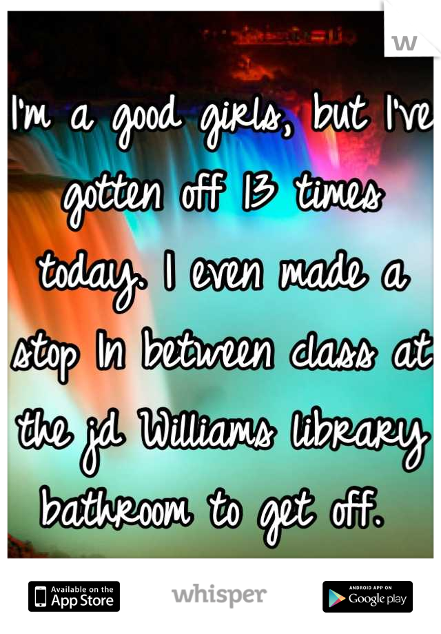 I'm a good girls, but I've gotten off 13 times today. I even made a stop In between class at the jd Williams library bathroom to get off. 