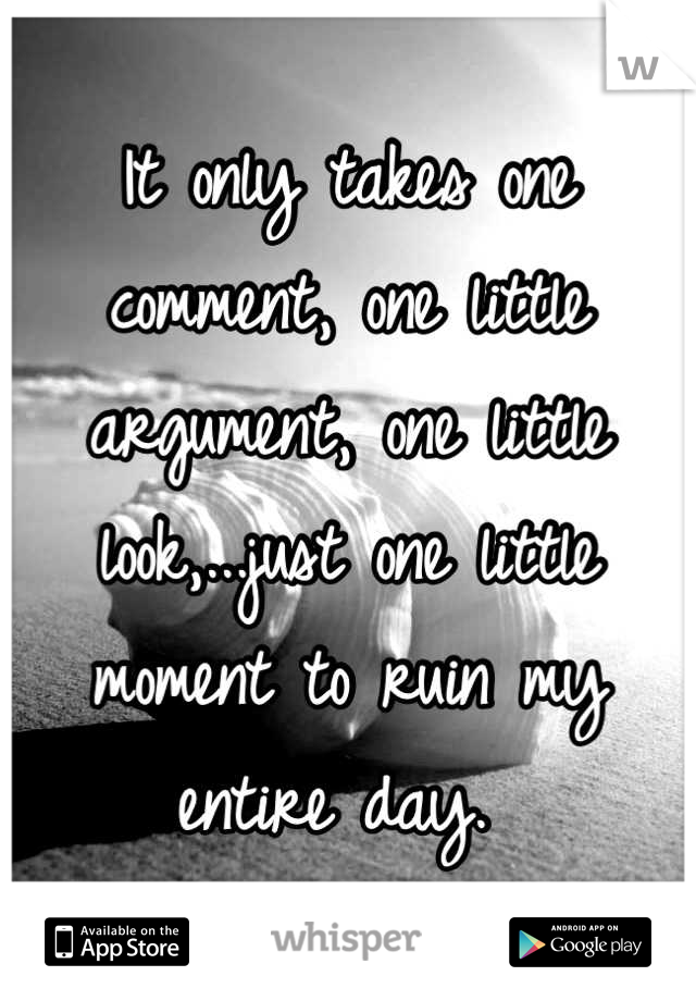 It only takes one comment, one little argument, one little look,...just one little moment to ruin my entire day. 