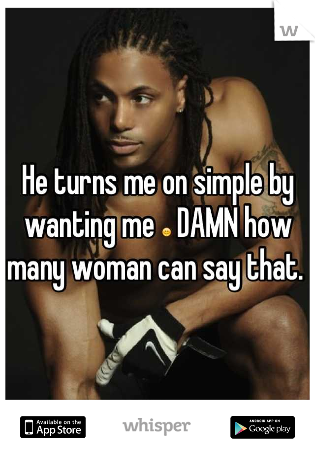 He turns me on simple by wanting me 😊 DAMN how many woman can say that. 
