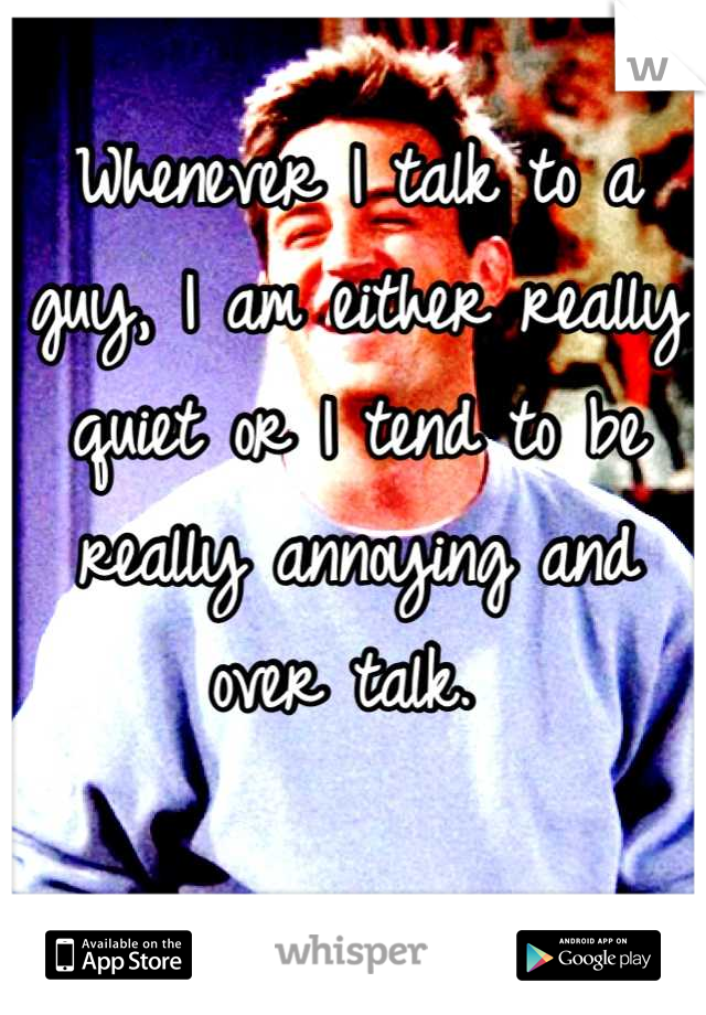 Whenever I talk to a guy, I am either really quiet or I tend to be really annoying and over talk. 