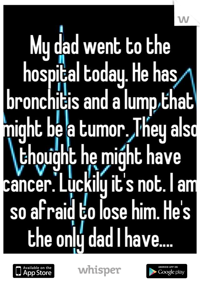 My dad went to the hospital today. He has bronchitis and a lump that might be a tumor. They also thought he might have cancer. Luckily it's not. I am so afraid to lose him. He's the only dad I have....