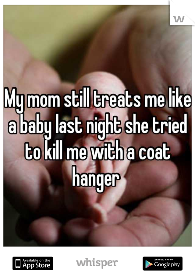 My mom still treats me like a baby last night she tried to kill me with a coat hanger 
