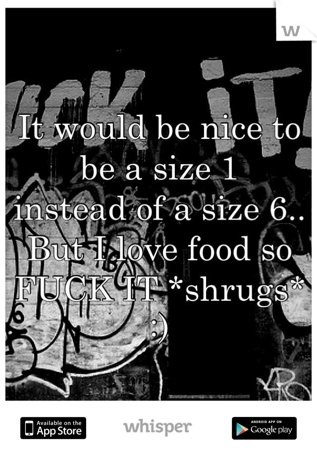 It would be nice to be a size 1 
instead of a size 6.. But I love food so FUCK IT *shrugs* :)