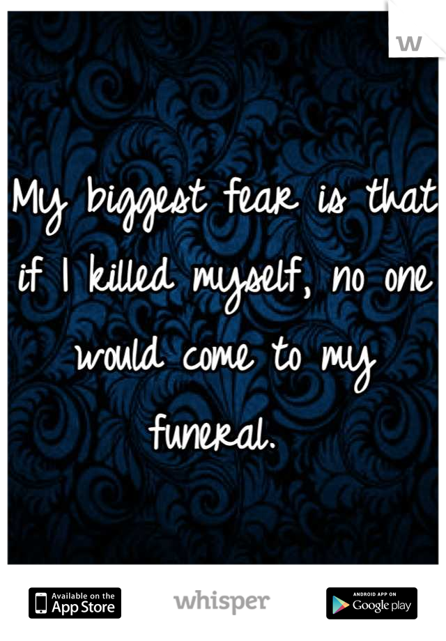 My biggest fear is that if I killed myself, no one would come to my funeral. 