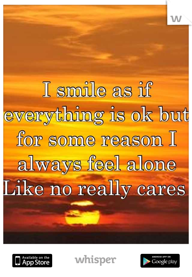 I smile as if everything is ok but for some reason I always feel alone 
Like no really cares 