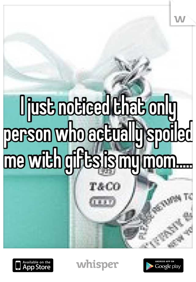 I just noticed that only person who actually spoiled me with gifts is my mom.....