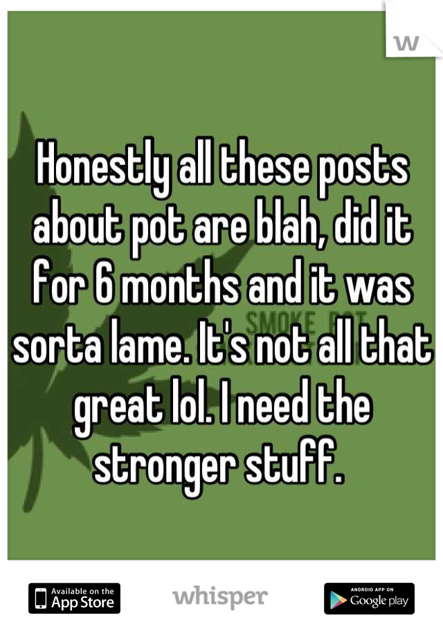 Honestly all these posts about pot are blah, did it for 6 months and it was sorta lame. It's not all that great lol. I need the stronger stuff. 