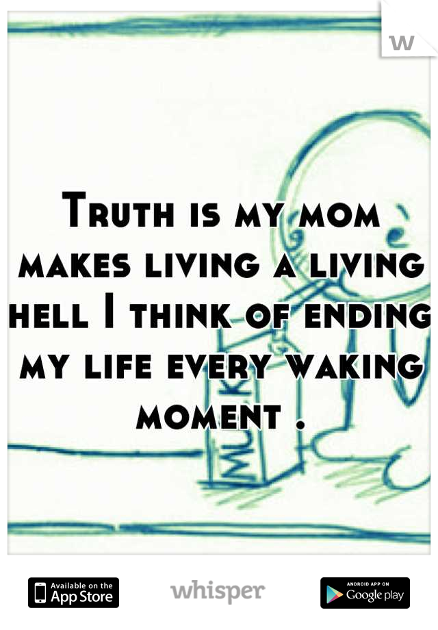 Truth is my mom makes living a living hell I think of ending my life every waking moment .