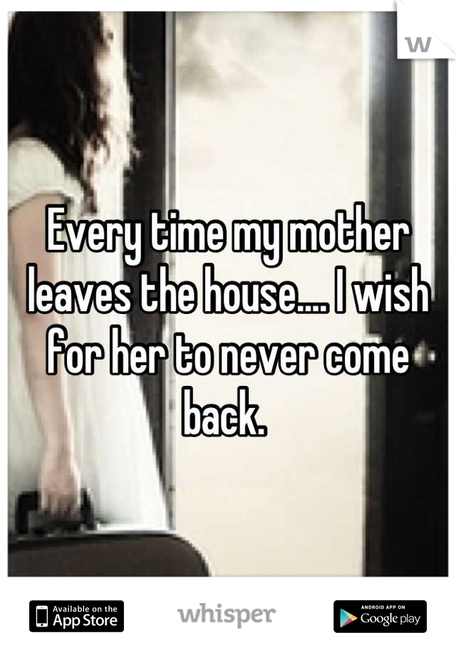 Every time my mother leaves the house.... I wish for her to never come back. 