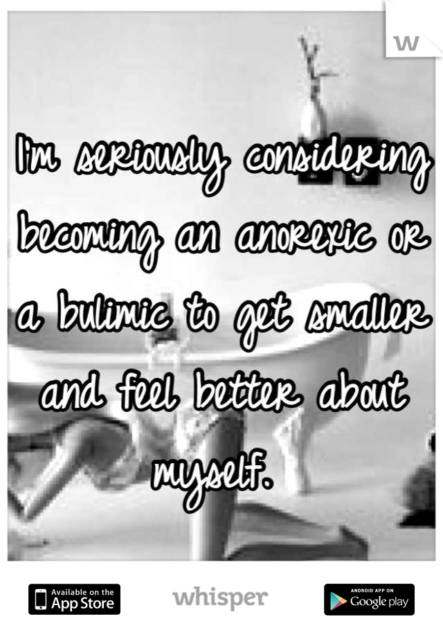 I'm seriously considering becoming an anorexic or a bulimic to get smaller and feel better about myself. 