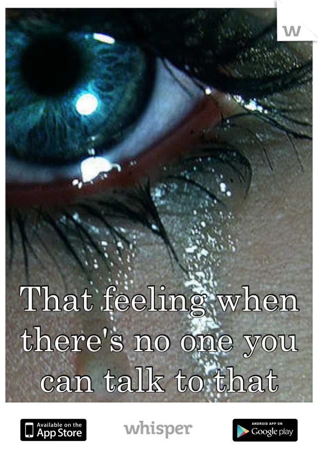 That feeling when there's no one you can talk to that would understand your pain