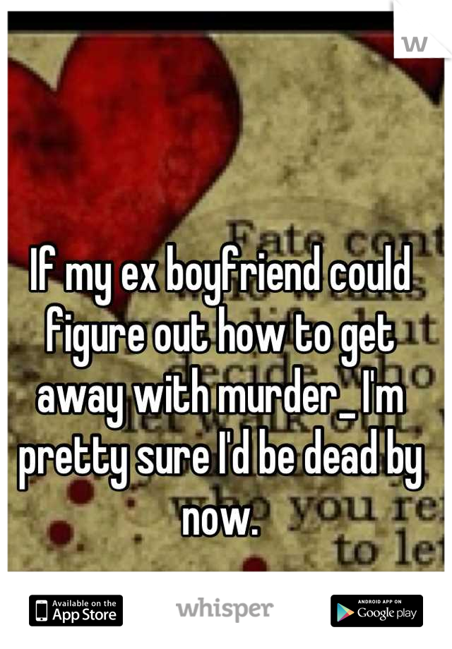 If my ex boyfriend could figure out how to get away with murder_ I'm pretty sure I'd be dead by now.