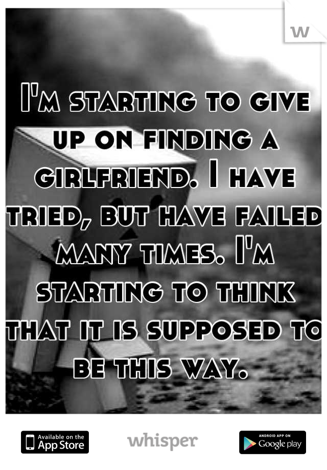 I'm starting to give up on finding a girlfriend. I have tried, but have failed many times. I'm starting to think that it is supposed to be this way. 