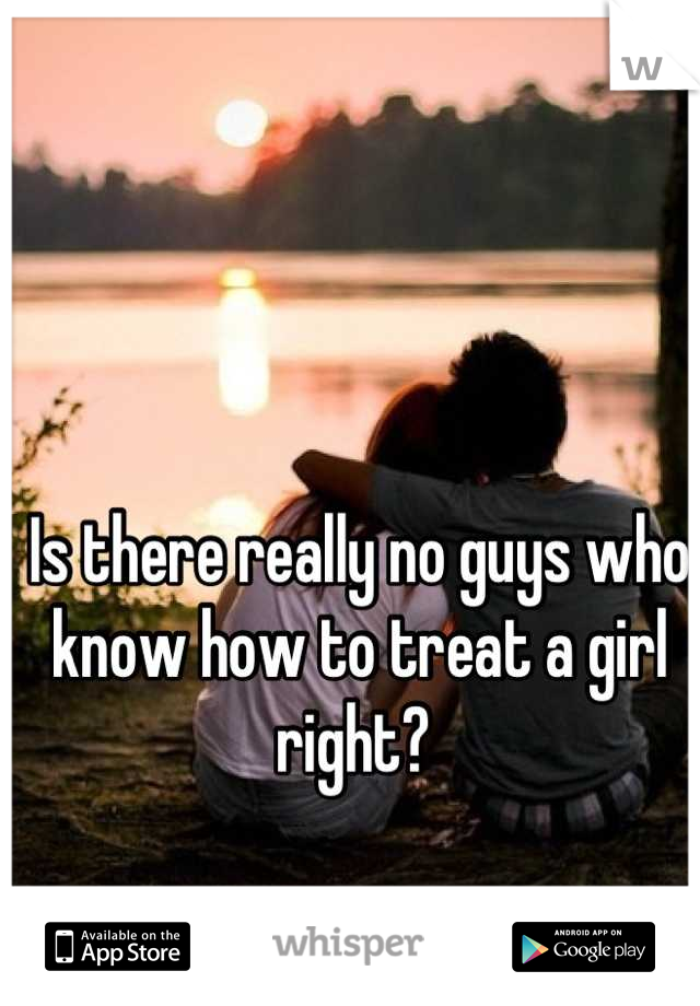 Is there really no guys who know how to treat a girl right? 