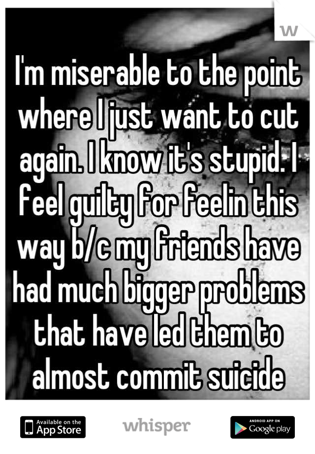 I'm miserable to the point where I just want to cut again. I know it's stupid. I feel guilty for feelin this way b/c my friends have had much bigger problems that have led them to almost commit suicide
