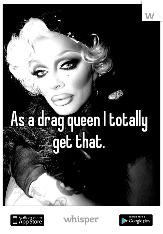 As a drag queen I totally get that.