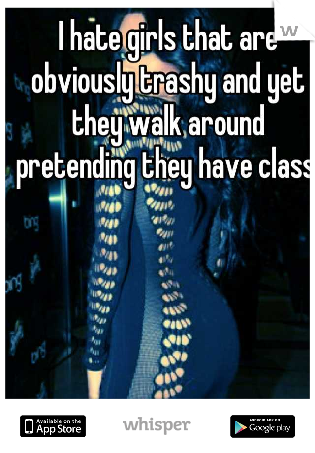 I hate girls that are obviously trashy and yet they walk around pretending they have class. 
