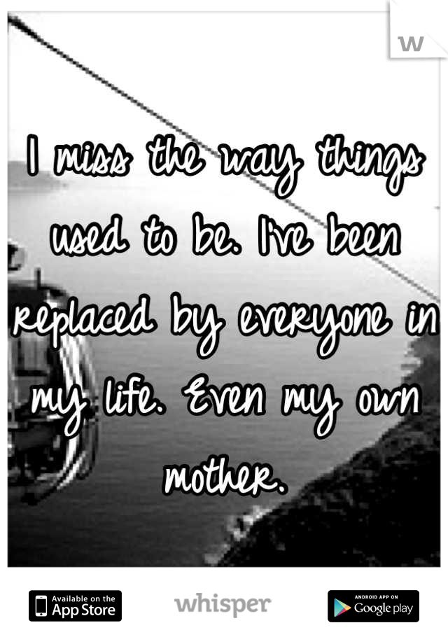 I miss the way things used to be. I've been replaced by everyone in my life. Even my own mother.