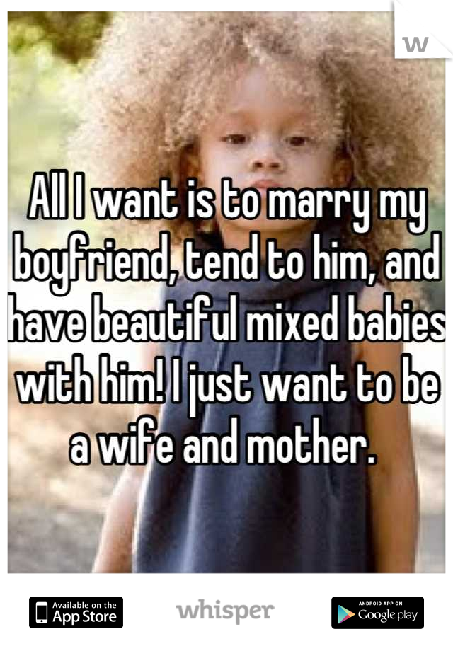All I want is to marry my boyfriend, tend to him, and have beautiful mixed babies with him! I just want to be a wife and mother. 