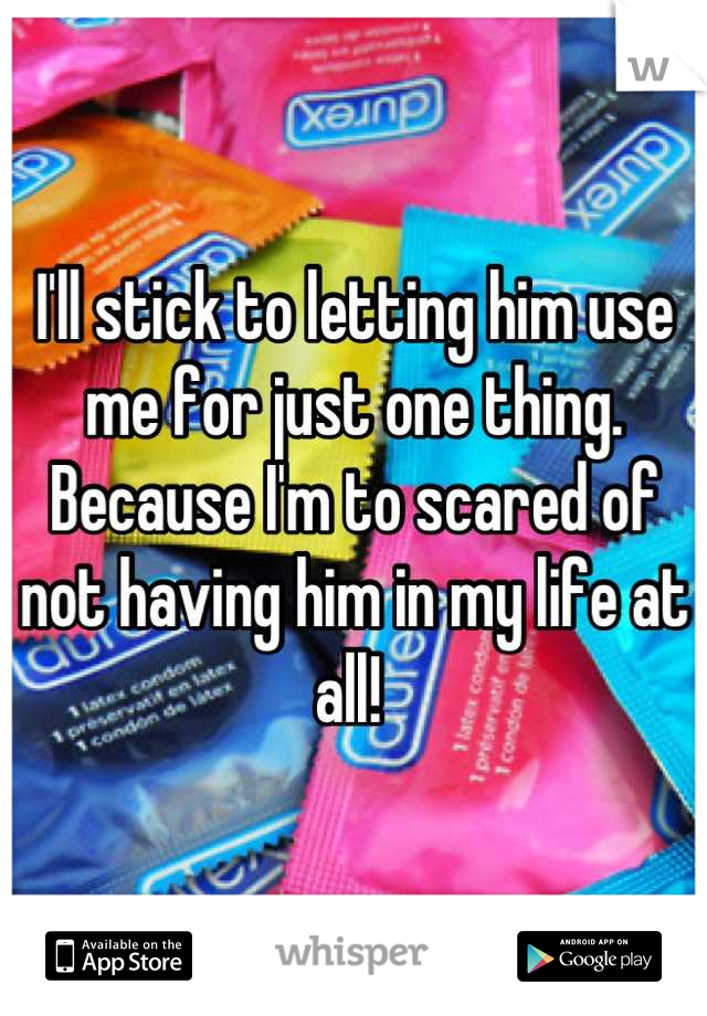 I'll stick to letting him use me for just one thing. Because I'm to scared of not having him in my life at all! 