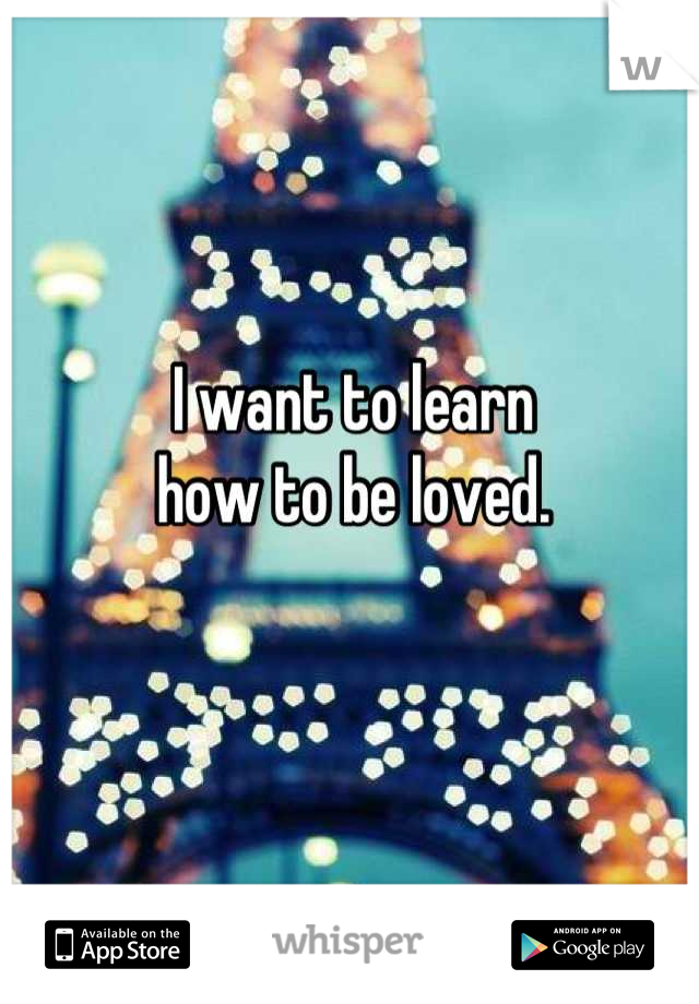 I want to learn
how to be loved.