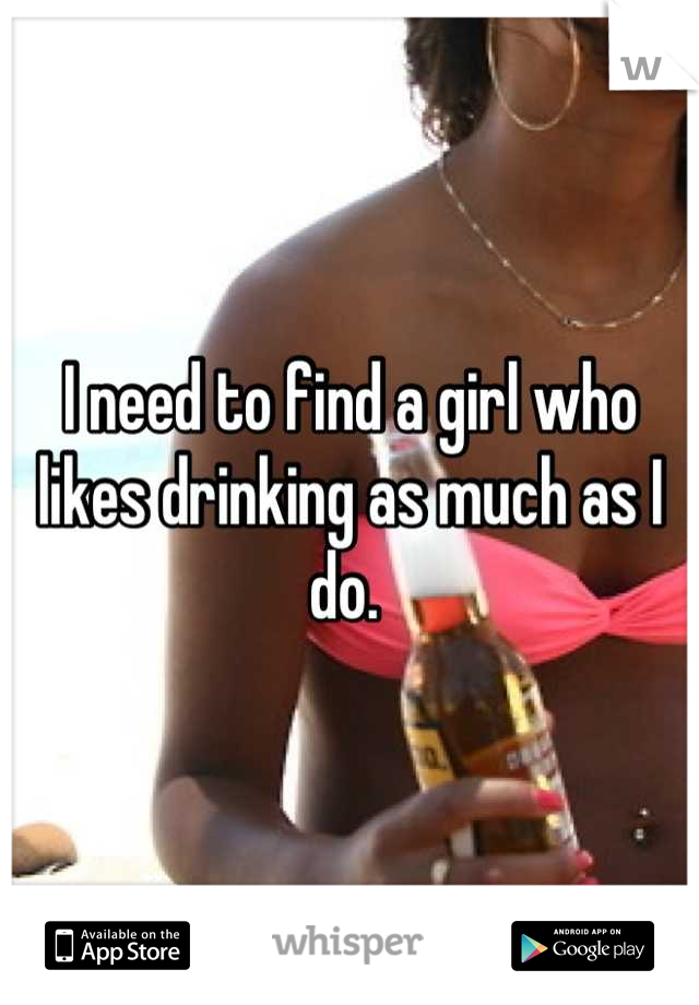 I need to find a girl who likes drinking as much as I do. 