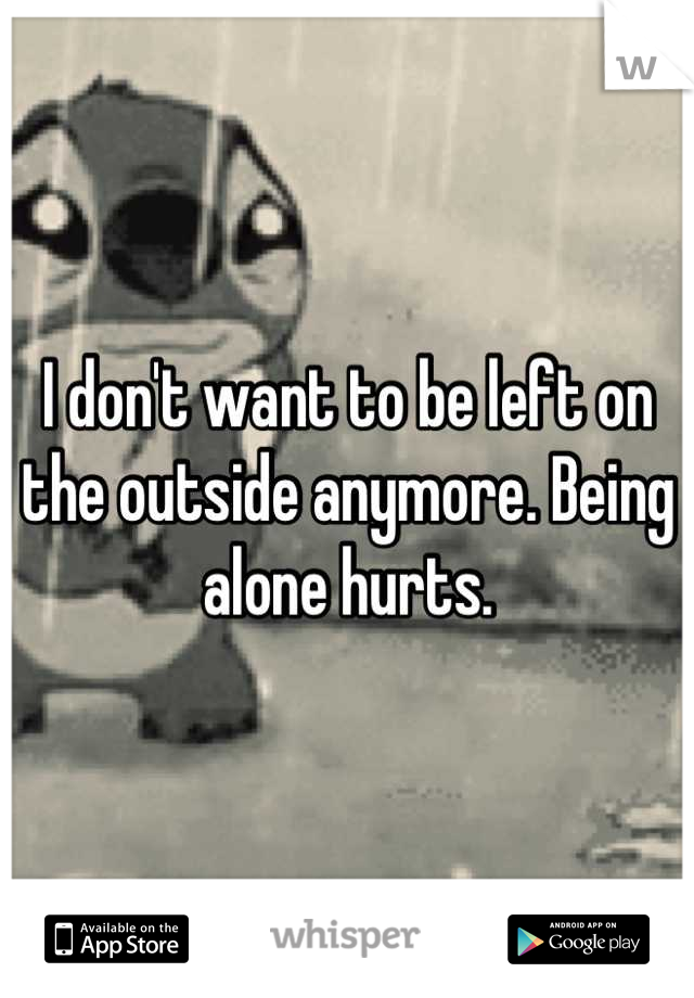 I don't want to be left on the outside anymore. Being alone hurts.