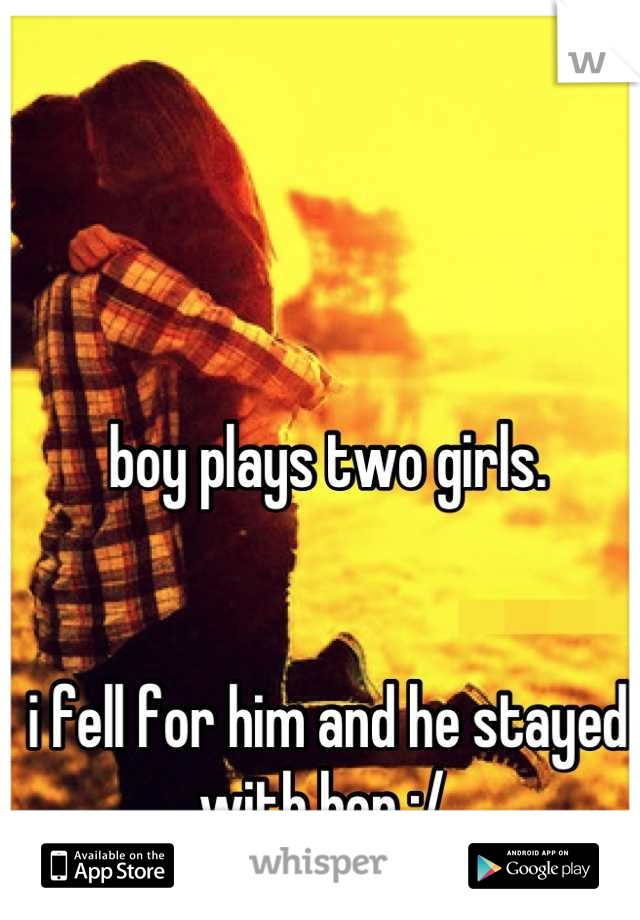 boy plays two girls.


i fell for him and he stayed with her :/ 