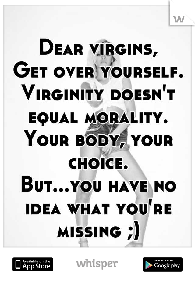Dear virgins,  
Get over yourself. Virginity doesn't equal morality.
Your body, your choice.
But...you have no idea what you're missing ;)