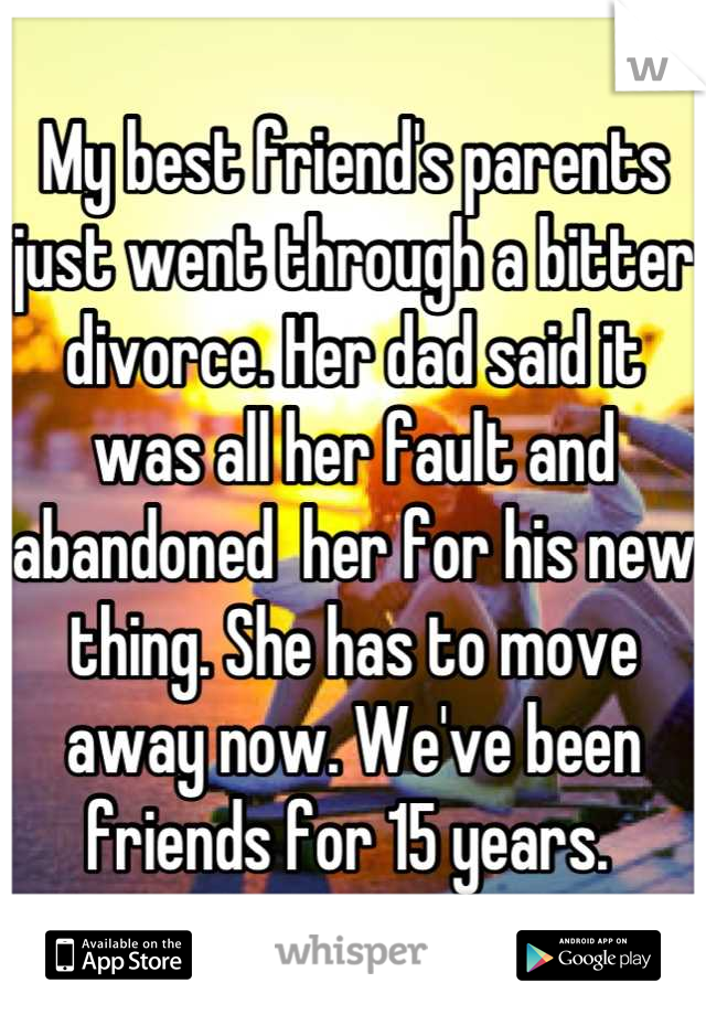 My best friend's parents  just went through a bitter divorce. Her dad said it was all her fault and abandoned  her for his new thing. She has to move away now. We've been friends for 15 years. 
