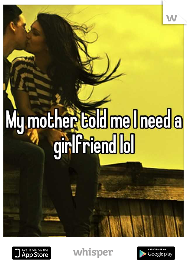 My mother told me I need a girlfriend lol