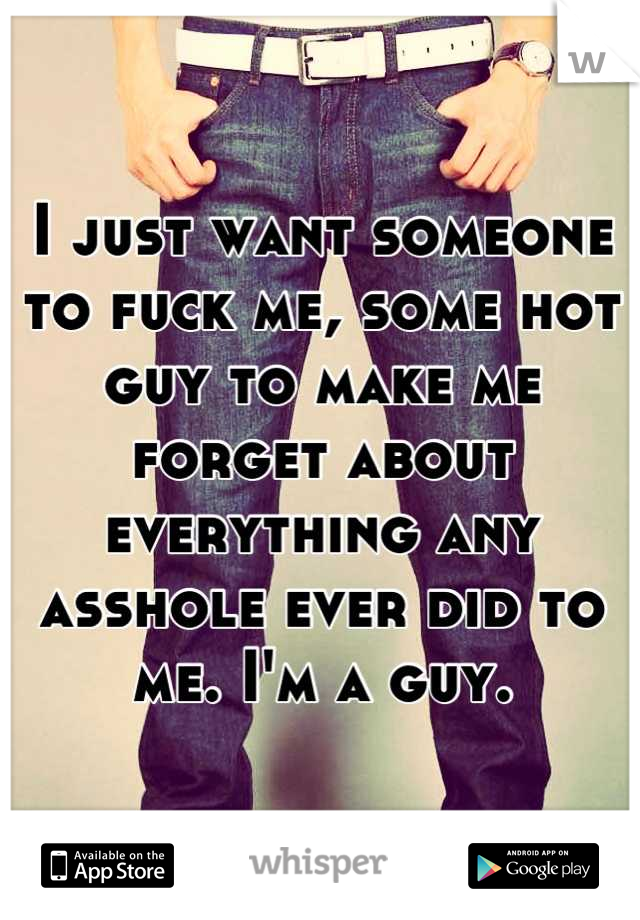 I just want someone to fuck me, some hot guy to make me forget about everything any asshole ever did to me. I'm a guy.