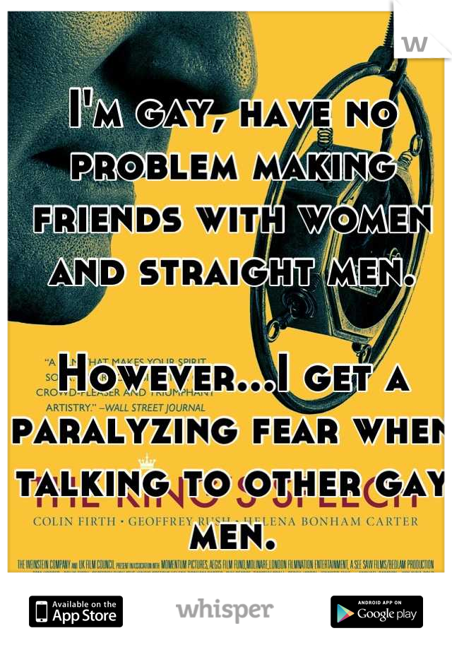 I'm gay, have no problem making friends with women and straight men.

However...I get a paralyzing fear when talking to other gay men.