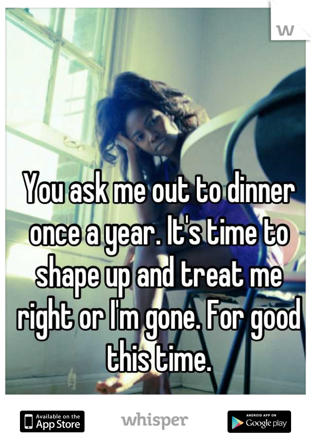 You ask me out to dinner once a year. It's time to shape up and treat me right or I'm gone. For good this time.