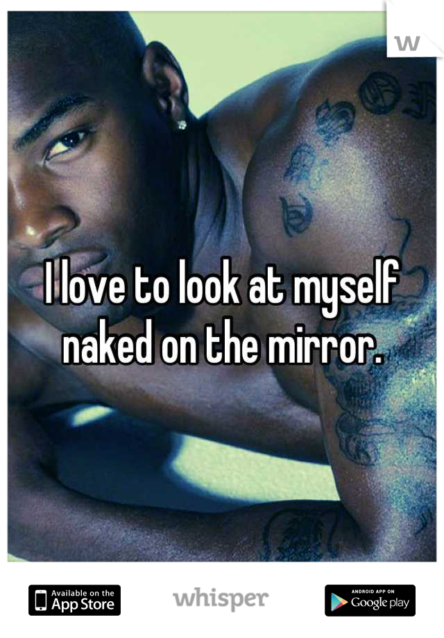 I love to look at myself naked on the mirror.