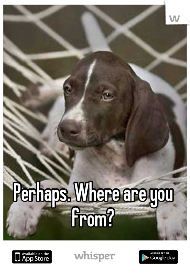 Perhaps. Where are you from?