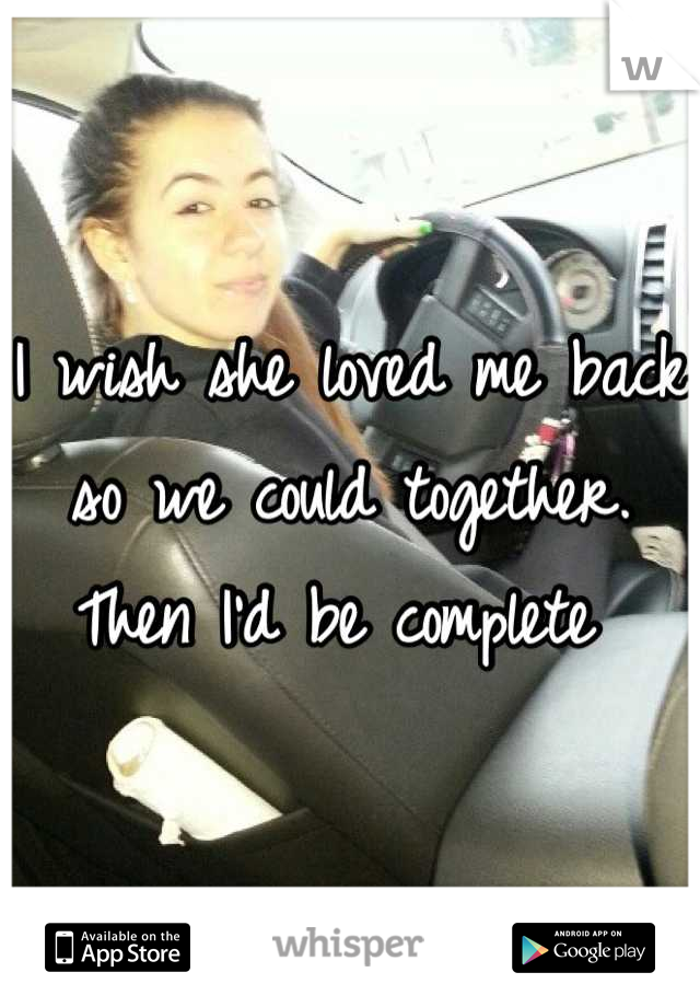 I wish she loved me back so we could together. Then I'd be complete 