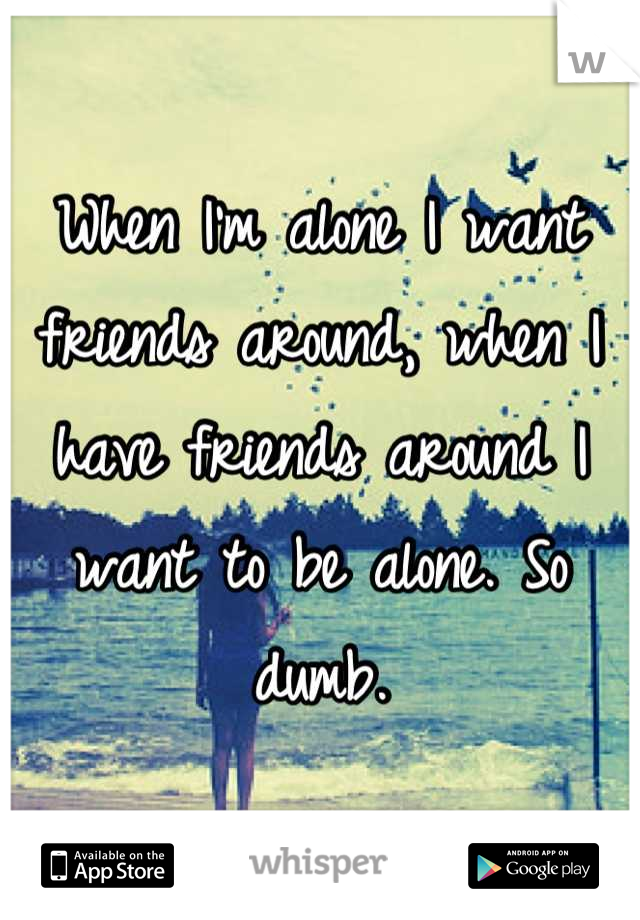When I'm alone I want friends around, when I have friends around I want to be alone. So dumb.