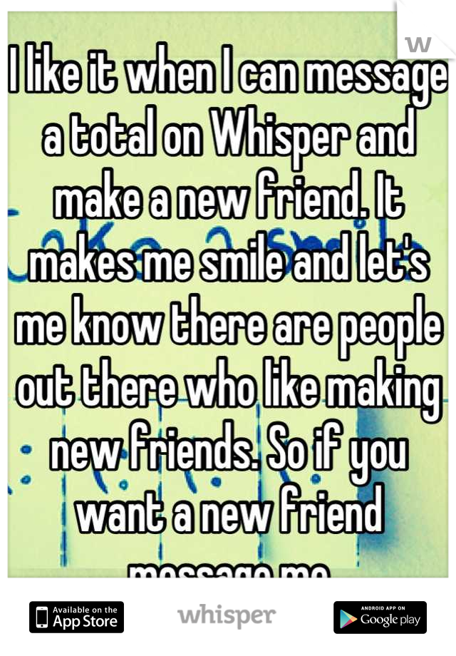 I like it when I can message a total on Whisper and make a new friend. It makes me smile and let's me know there are people out there who like making new friends. So if you want a new friend message me