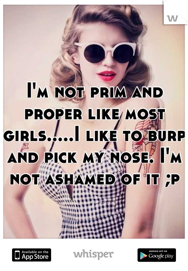 I'm not prim and proper like most girls.....I like to burp and pick my nose. I'm not ashamed of it ;p