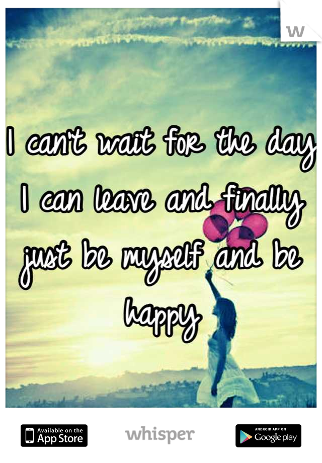 I can't wait for the day I can leave and finally just be myself and be happy