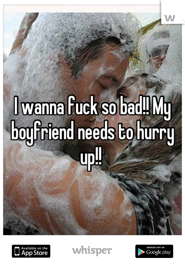 I wanna fuck so bad!! My boyfriend needs to hurry up!! 
