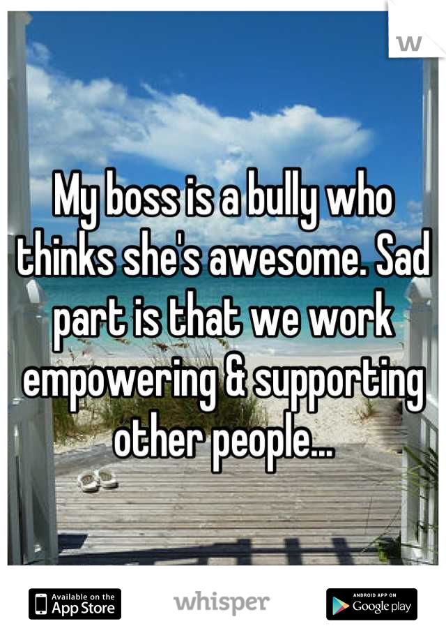 My boss is a bully who thinks she's awesome. Sad part is that we work empowering & supporting other people...