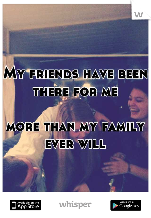 My friends have been there for me 

more than my family ever will


