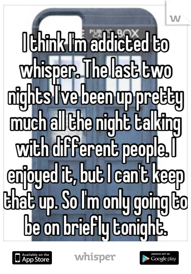 I think I'm addicted to whisper. The last two nights I've been up pretty much all the night talking with different people. I enjoyed it, but I can't keep that up. So I'm only going to be on briefly tonight.