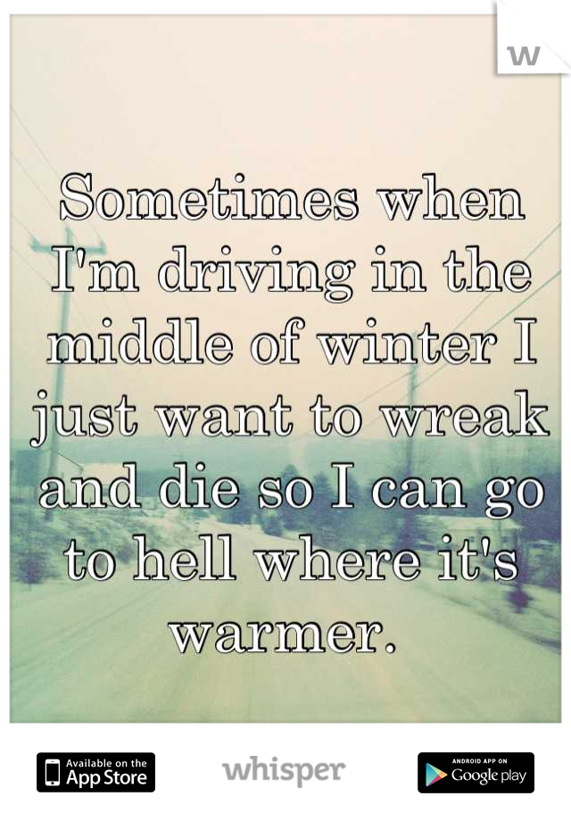 Sometimes when I'm driving in the middle of winter I just want to wreak and die so I can go to hell where it's warmer. 