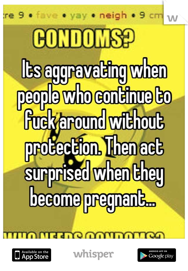 Its aggravating when people who continue to fuck around without protection. Then act surprised when they become pregnant... 