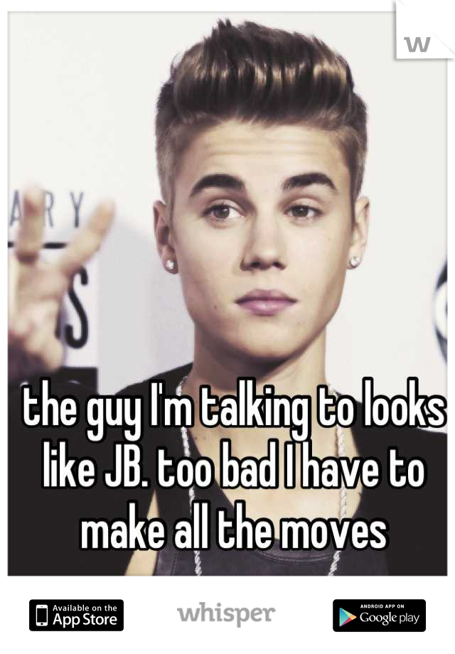 the guy I'm talking to looks like JB. too bad I have to make all the moves