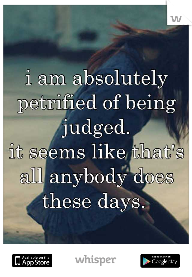 i am absolutely petrified of being judged. 
it seems like that's all anybody does these days. 
